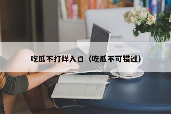 吃瓜不打烊入口（吃瓜不可错过）