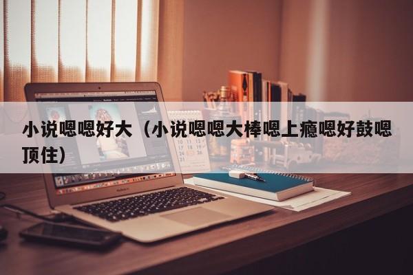 小说嗯嗯好大（小说嗯嗯大棒嗯上瘾嗯好鼓嗯顶住）