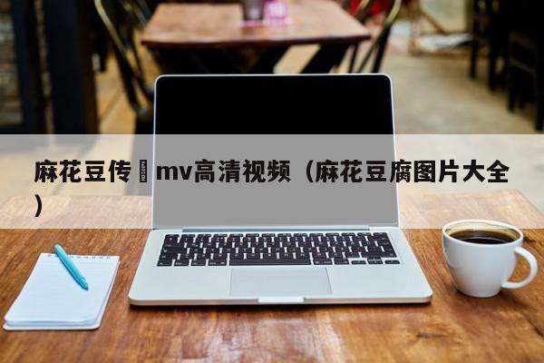 麻花豆传禖mv高清视频（麻花豆腐图片大全）