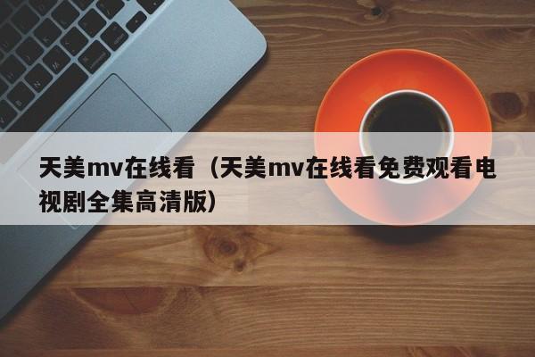 天美mv在线看（天美mv在线看免费观看电视剧全集高清版）