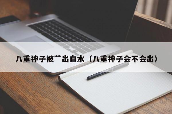八重神子被艹出白水（八重神子会不会出）