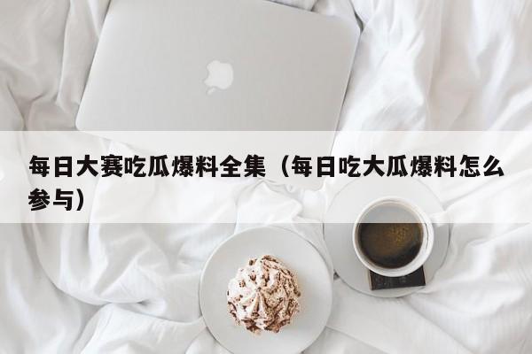 每日大赛吃瓜爆料全集（每日吃大瓜爆料怎么参与）