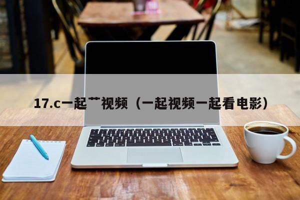 17.c一起艹视频（一起视频一起看电影）