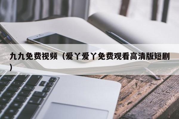 九九免费视频（爱丫爱丫免费观看高清版短剧）