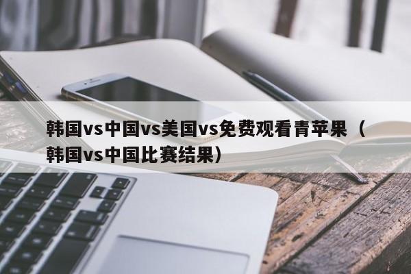 韩国vs中国vs美国vs免费观看青苹果（韩国vs中国比赛结果）