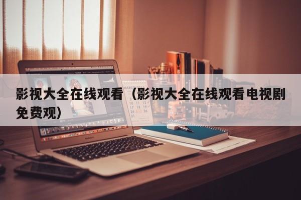 影视大全在线观看（影视大全在线观看电视剧免费观）