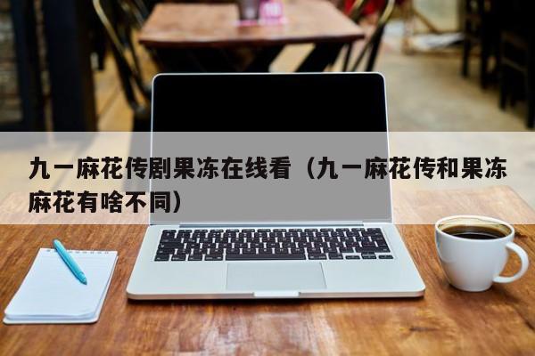 九一麻花传剧果冻在线看（九一麻花传和果冻麻花有啥不同）